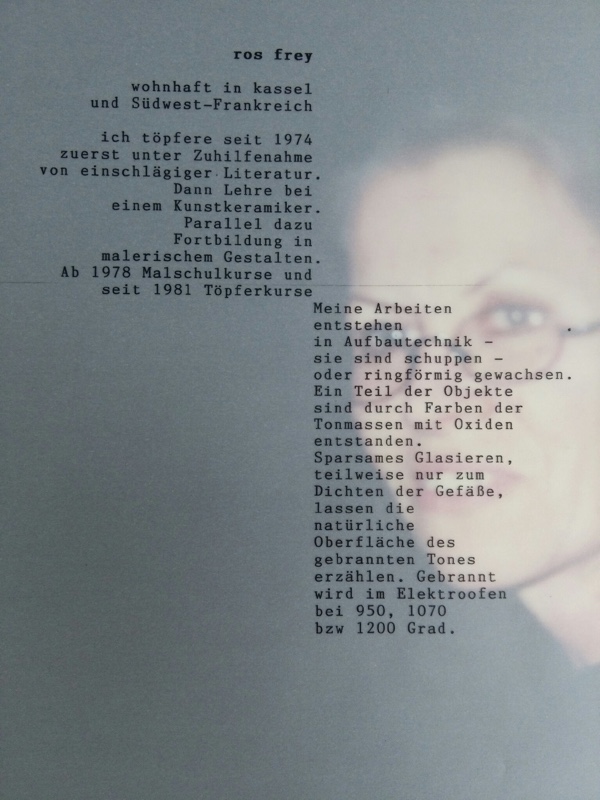 Text auf Portrait: Ros Frey, wohnhaft in Kassel und Südwest-Frankreich. Ich töpfere seit 1974, zuerst unter Zuhilfenahme von einschlägiger Literatur. Dann Lehre bei einem Kunstkeramiker. Parallel dazu Fortbildung in malerischem Gestalten. Ab 1979 Malschulkurse und seit 1981 Töpferkurse. Meine Arbeiten entstehen in der Aufbautechnik - sie sind schuppen- oder ringförmig gewachsen. Ein Teil der Objekte sind durch Färben der Tonmasse mit Oxiden entstanden. Sparsames Glasieren, teilweise nur zum Dichten der Gefäße, lassen die natürliche Oberfläche des gebrannten Tones erzählen. Gebrannt wird im Elektroofen bei 950, 1070, bzw. 1200 Grad.